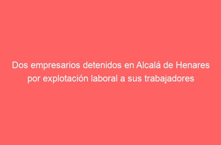 Dos empresarios detenidos en Alcalá de Henares por explotación laboral a sus trabajadores