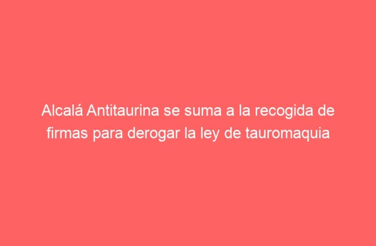 Alcalá Antitaurina se suma a la recogida de firmas para derogar la ley de tauromaquia