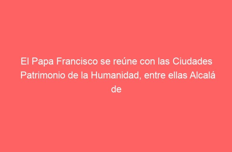 El Papa Francisco se reúne con las Ciudades Patrimonio de la Humanidad, entre ellas Alcalá de Henares