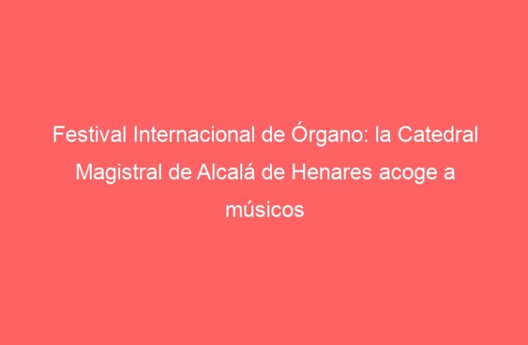 Festival Internacional de Órgano: la Catedral Magistral de Alcalá de Henares acoge a músicos internacionales