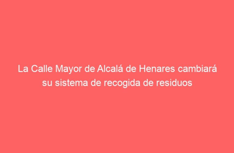 La Calle Mayor de Alcalá de Henares cambiará su sistema de recogida de residuos