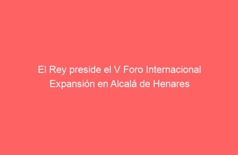 El Rey preside el V Foro Internacional Expansión en Alcalá de Henares