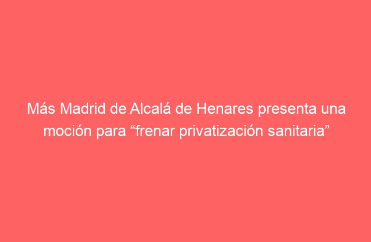 Más Madrid de Alcalá de Henares presenta una moción para “frenar privatización sanitaria”