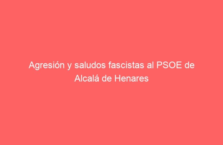 Agresión y saludos fascistas al PSOE de Alcalá de Henares