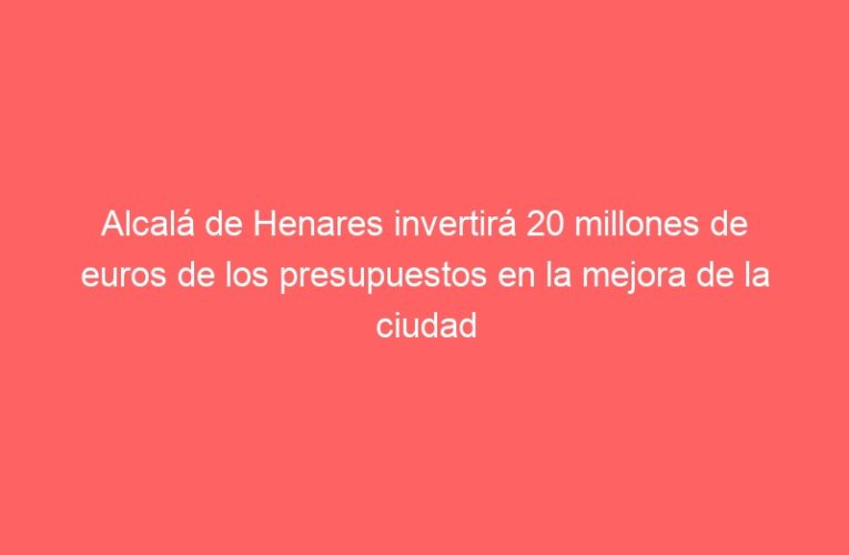 Alcalá de Henares invertirá 20 millones de euros de los presupuestos en la mejora de la ciudad
