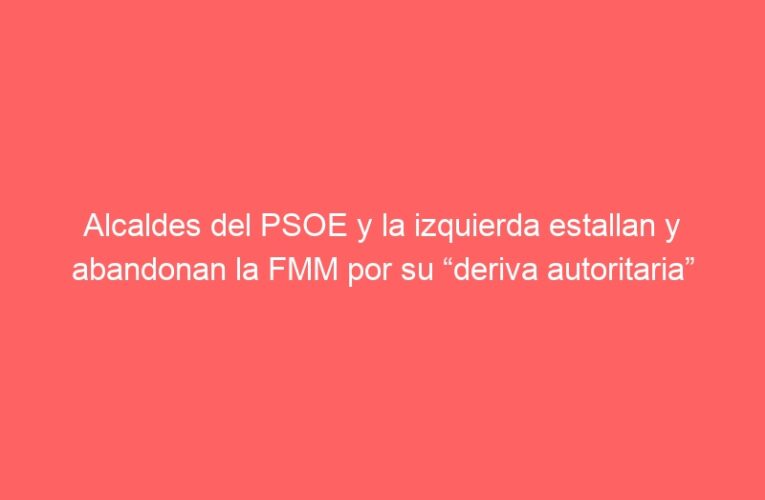 Alcaldes del PSOE y la izquierda estallan y abandonan la FMM por su “deriva autoritaria”