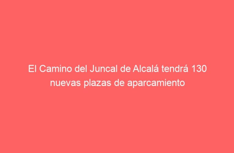 El Camino del Juncal de Alcalá tendrá 130 nuevas plazas de aparcamiento