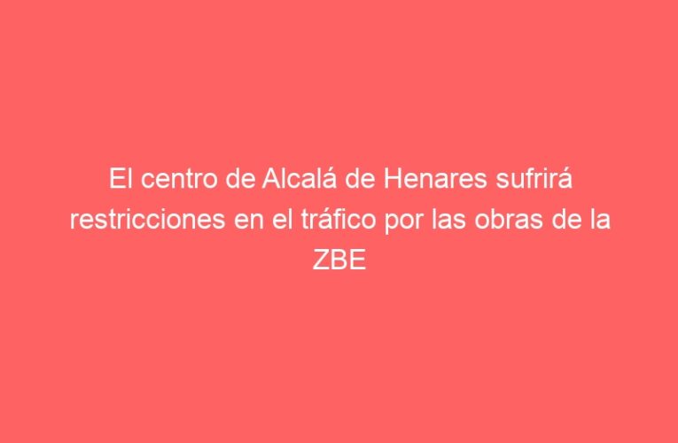 El centro de Alcalá de Henares sufrirá restricciones en el tráfico por las obras de la ZBE