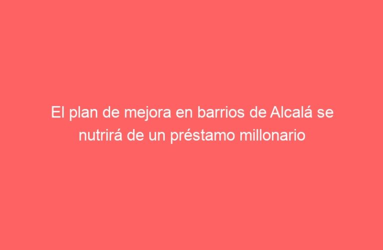 El plan de mejora en barrios de Alcalá se nutrirá de un préstamo millonario
