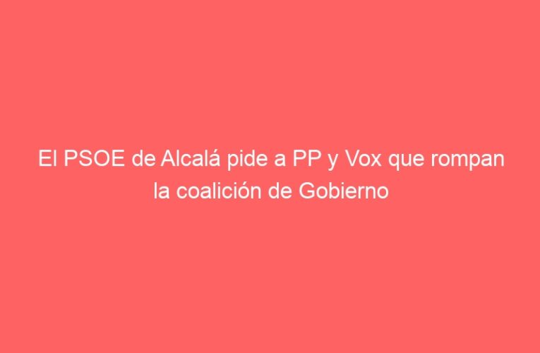 El PSOE de Alcalá pide a PP y Vox que rompan la coalición de Gobierno