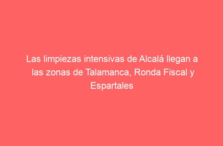 Las limpiezas intensivas de Alcalá llegan a las zonas de Talamanca, Ronda Fiscal y Espartales