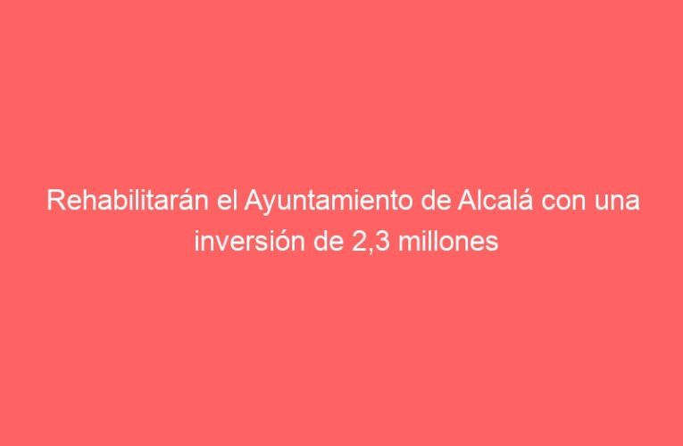 Rehabilitarán el Ayuntamiento de Alcalá con una inversión de 2,3 millones