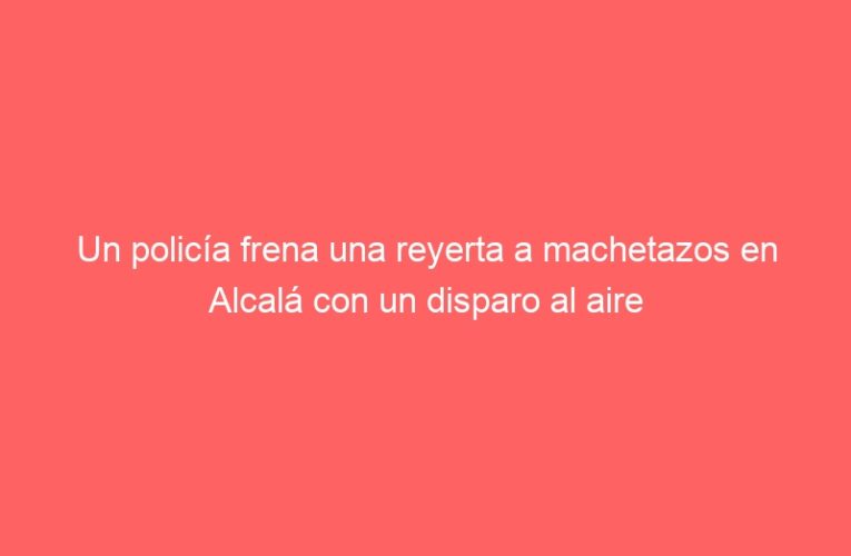Un policía frena una reyerta a machetazos en Alcalá con un disparo al aire