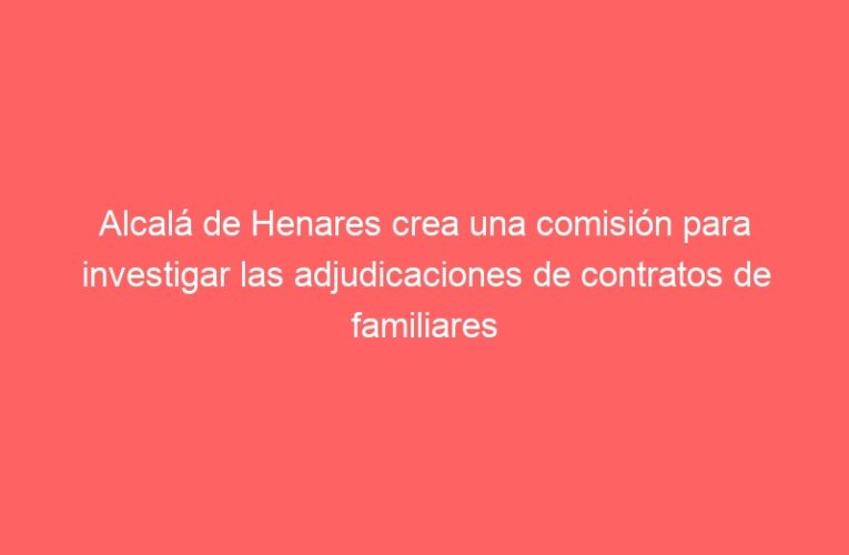 Alcalá de Henares crea una comisión para investigar las adjudicaciones de contratos de familiares de concejales socialistas