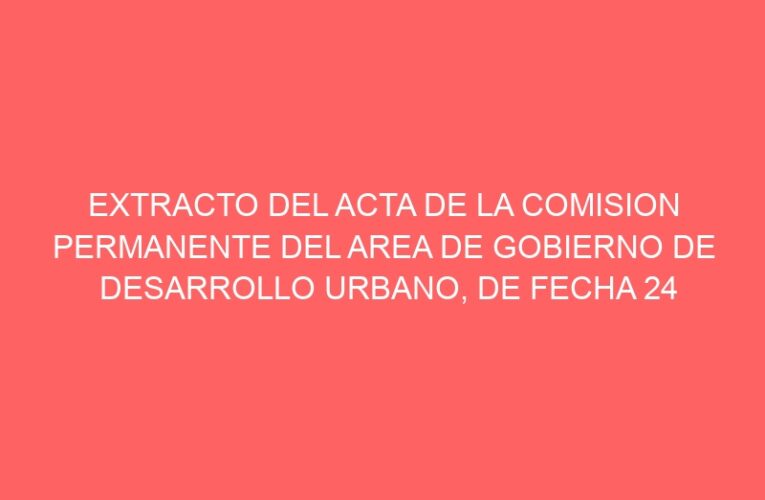 EXTRACTO DEL ACTA DE LA COMISION PERMANENTE DEL AREA DE GOBIERNO DE DESARROLLO URBANO, DE FECHA 24 DE JULIO DE 2024.