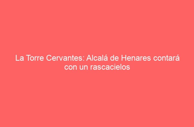La Torre Cervantes: Alcalá de Henares contará con un rascacielos