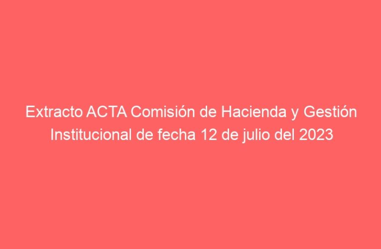 Extracto ACTA Comisión de Hacienda y Gestión Institucional de fecha 12 de julio del 2023