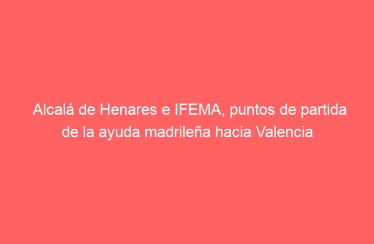 Alcalá de Henares e IFEMA, puntos de partida de la ayuda madrileña hacia Valencia