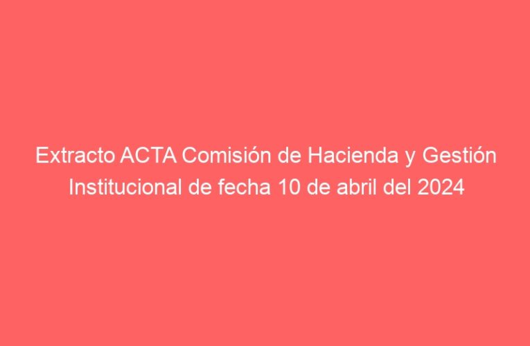 Extracto ACTA Comisión de Hacienda y Gestión Institucional de fecha 10 de abril del 2024