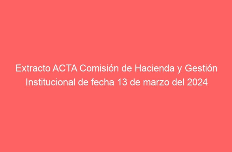 Extracto ACTA Comisión de Hacienda y Gestión Institucional de fecha 13 de marzo del 2024