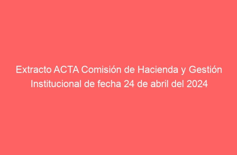 Extracto ACTA Comisión de Hacienda y Gestión Institucional de fecha 24 de abril del 2024