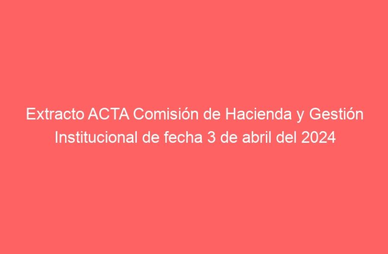 Extracto ACTA Comisión de Hacienda y Gestión Institucional de fecha 3 de abril del 2024