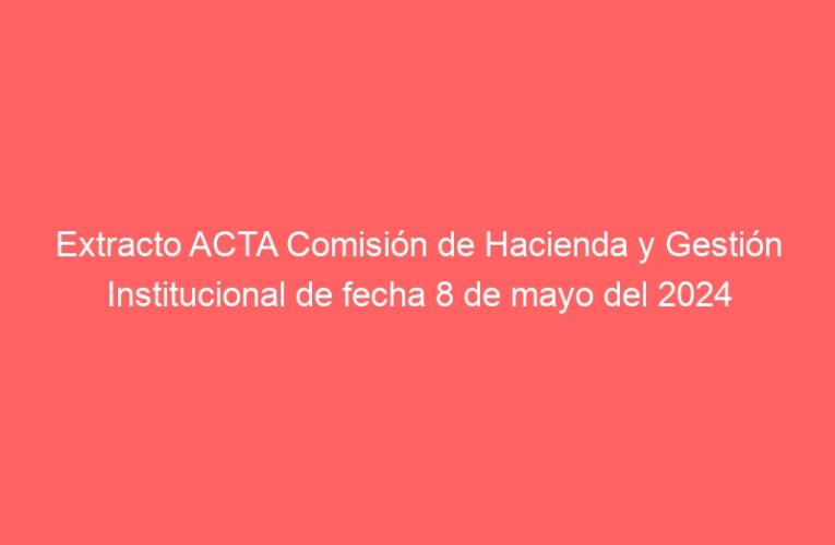 Extracto ACTA Comisión de Hacienda y Gestión Institucional de fecha 8 de mayo del 2024