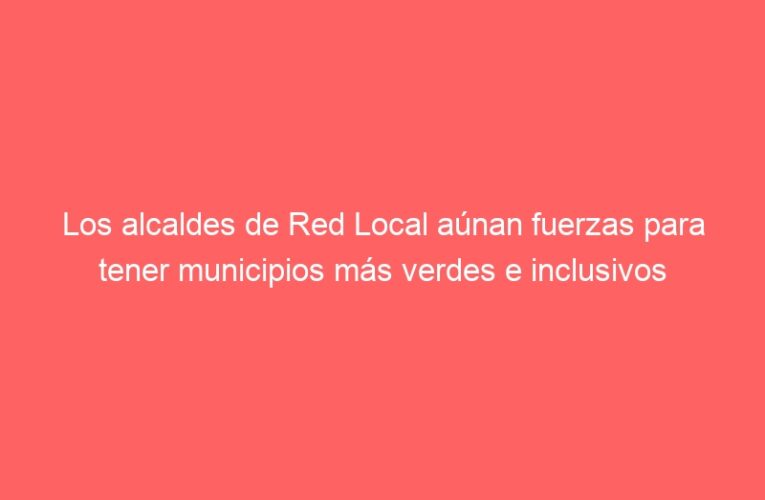 Los alcaldes de Red Local aúnan fuerzas para tener municipios más verdes e inclusivos