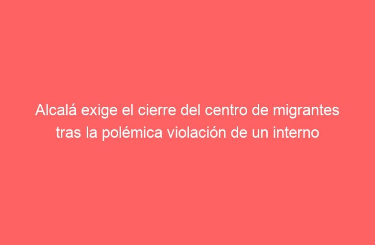 Alcalá exige el cierre del centro de migrantes tras la polémica violación de un interno