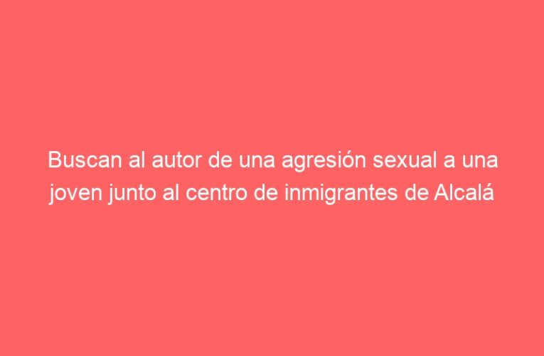 Buscan al autor de una agresión sexual a una joven junto al centro de inmigrantes de Alcalá