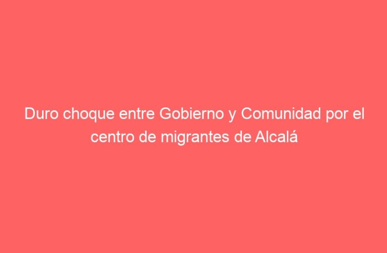 Duro choque entre Gobierno y Comunidad por el centro de migrantes de Alcalá