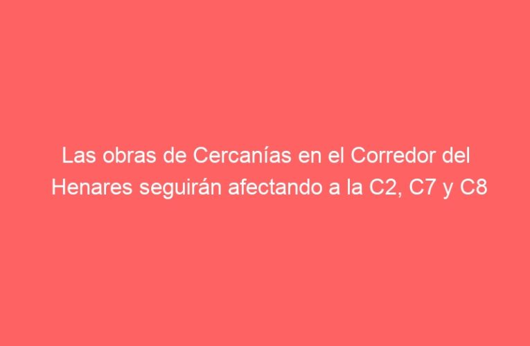 Las obras de Cercanías en el Corredor del Henares seguirán afectando a la C2, C7 y C8