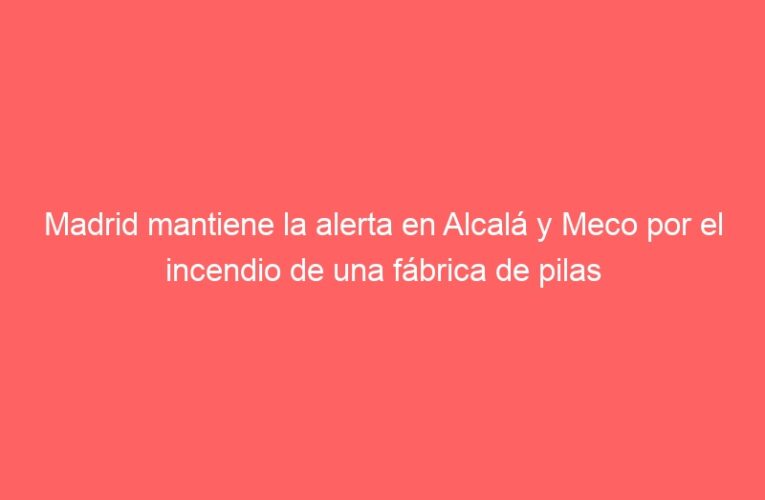 Madrid mantiene la alerta en Alcalá y Meco por el incendio de una fábrica de pilas