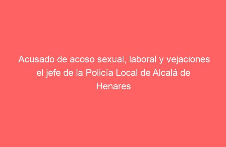 Acusado de acoso sexual, laboral y vejaciones el jefe de la Policía Local de Alcalá de Henares