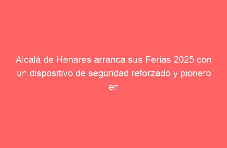 Alcalá de Henares arranca sus Ferias 2025 con un dispositivo de seguridad reforzado y pionero en tecnología preventiva