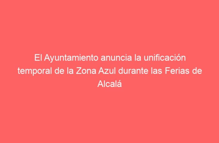 El Ayuntamiento anuncia la unificación temporal de la Zona Azul durante las Ferias de Alcalá