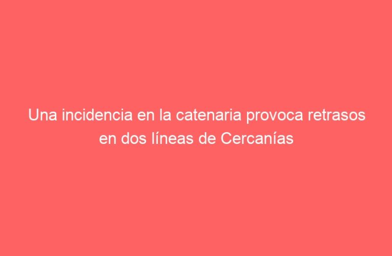 Una incidencia en la catenaria provoca retrasos en dos líneas de Cercanías