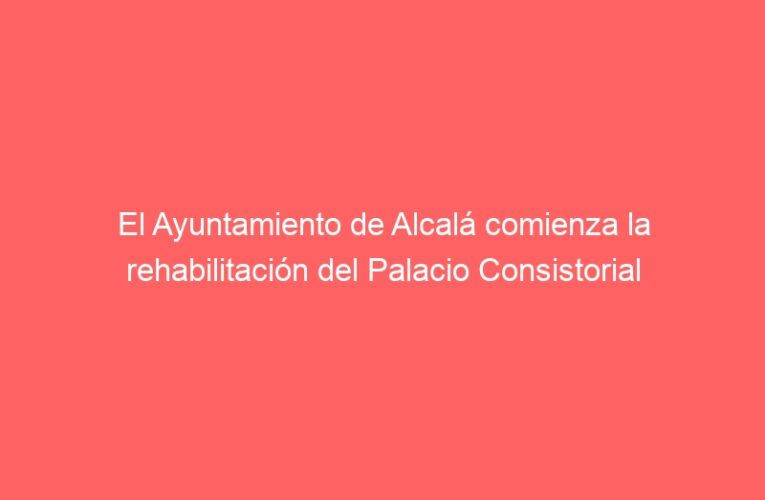 El Ayuntamiento de Alcalá comienza la rehabilitación del Palacio Consistorial