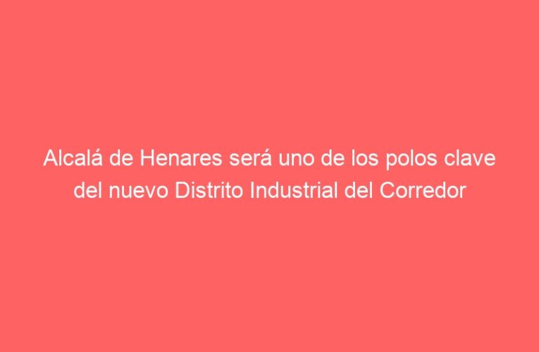 Alcalá de Henares será uno de los polos clave del nuevo Distrito Industrial del Corredor impulsado por la Comunidad de Madrid
