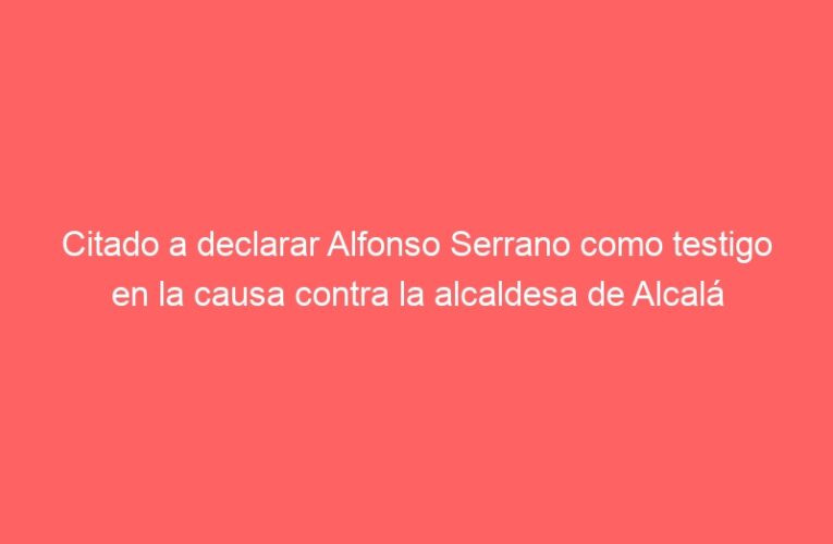 Citado a declarar Alfonso Serrano como testigo en la causa contra la alcaldesa de Alcalá