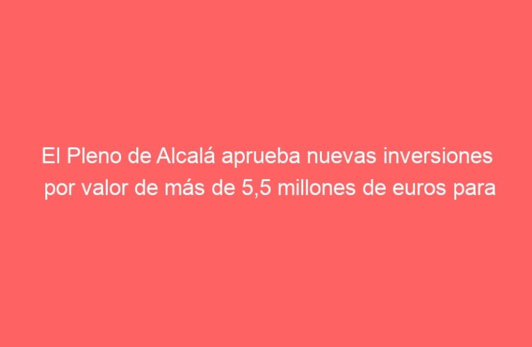 El Pleno de Alcalá aprueba nuevas inversiones por valor de más de 5,5 millones de euros para mejorar colegios, calles, redes de saneamiento y la Ciudad Deportiva Municipal