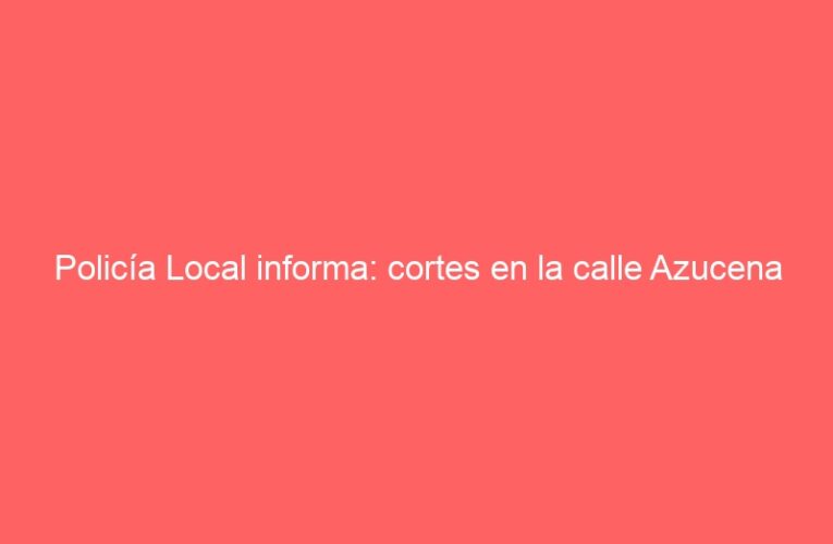 Policía Local informa: cortes en la calle Azucena