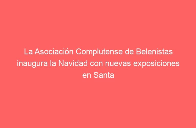 La Asociación Complutense de Belenistas inaugura la Navidad con nuevas exposiciones en Santa María la Rica y la antigua Fábrica de Gal