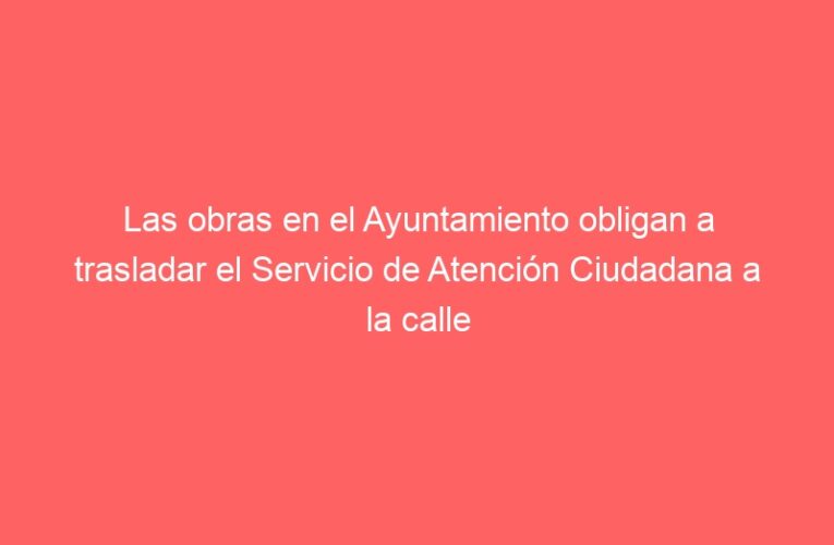 Las obras en el Ayuntamiento obligan a trasladar el Servicio de Atención Ciudadana a la calle Escritorios desde el 15 de diciembre