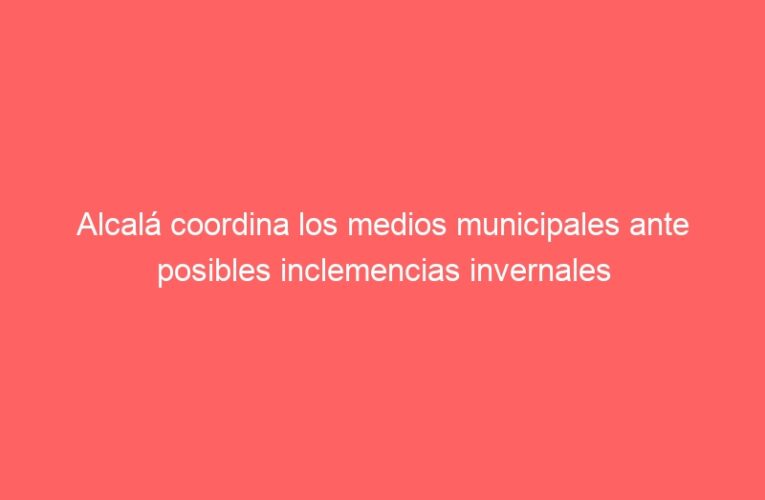 Alcalá coordina los medios municipales ante posibles inclemencias invernales