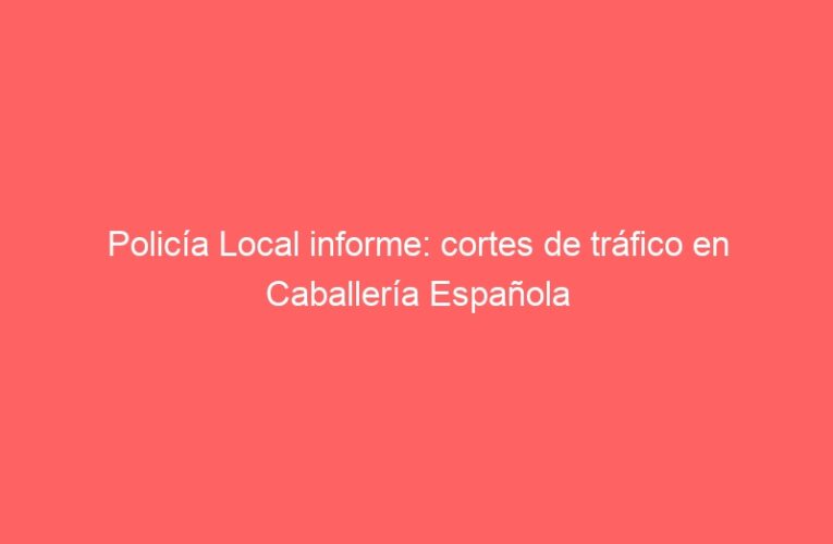 Policía Local informe: cortes de tráfico en Caballería Española
